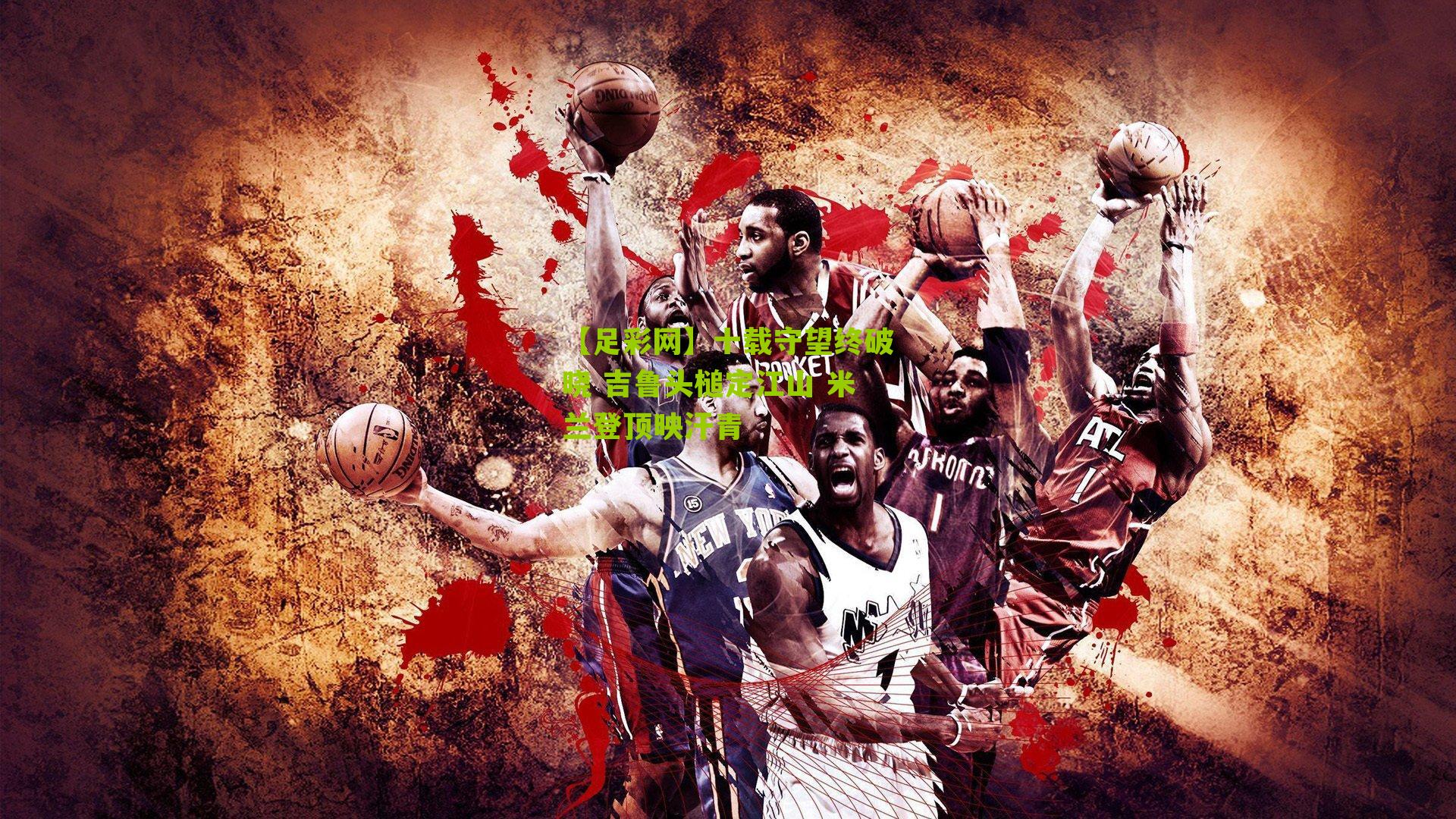 十载守望终破晓 吉鲁头槌定江山 米兰登顶映汗青